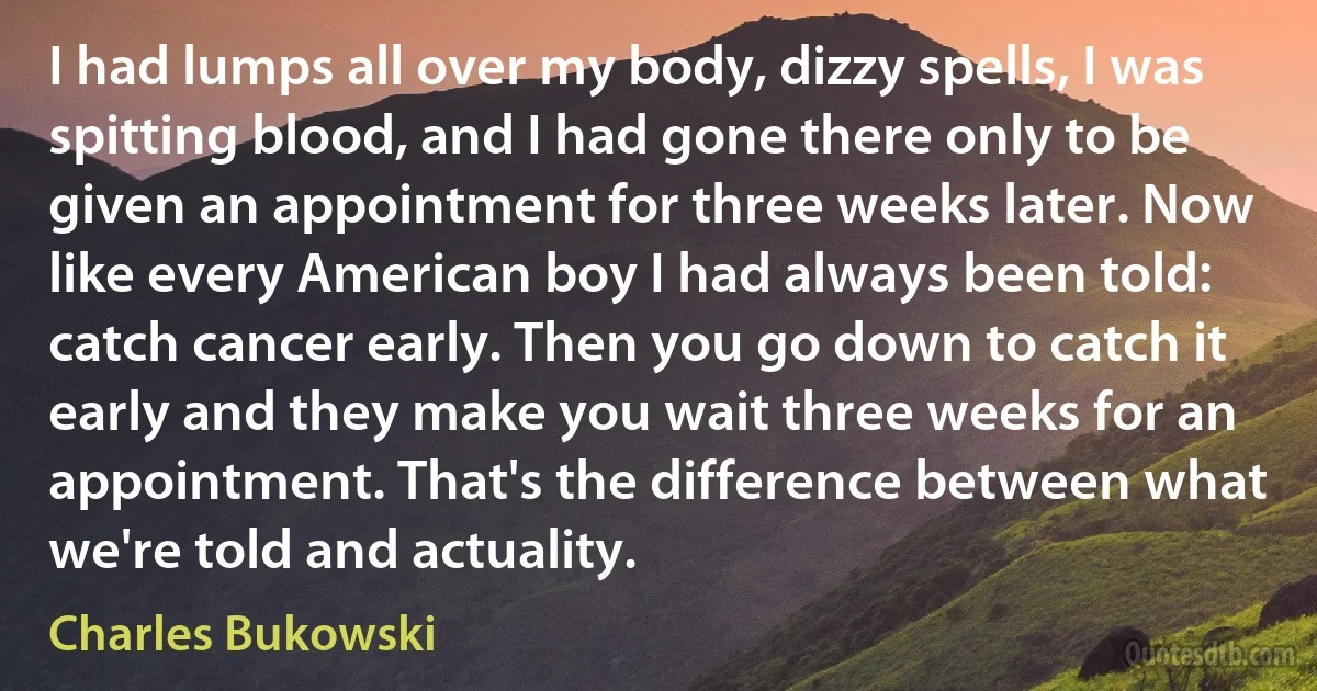 I had lumps all over my body, dizzy spells, I was spitting blood, and I had gone there only to be given an appointment for three weeks later. Now like every American boy I had always been told: catch cancer early. Then you go down to catch it early and they make you wait three weeks for an appointment. That's the difference between what we're told and actuality. (Charles Bukowski)