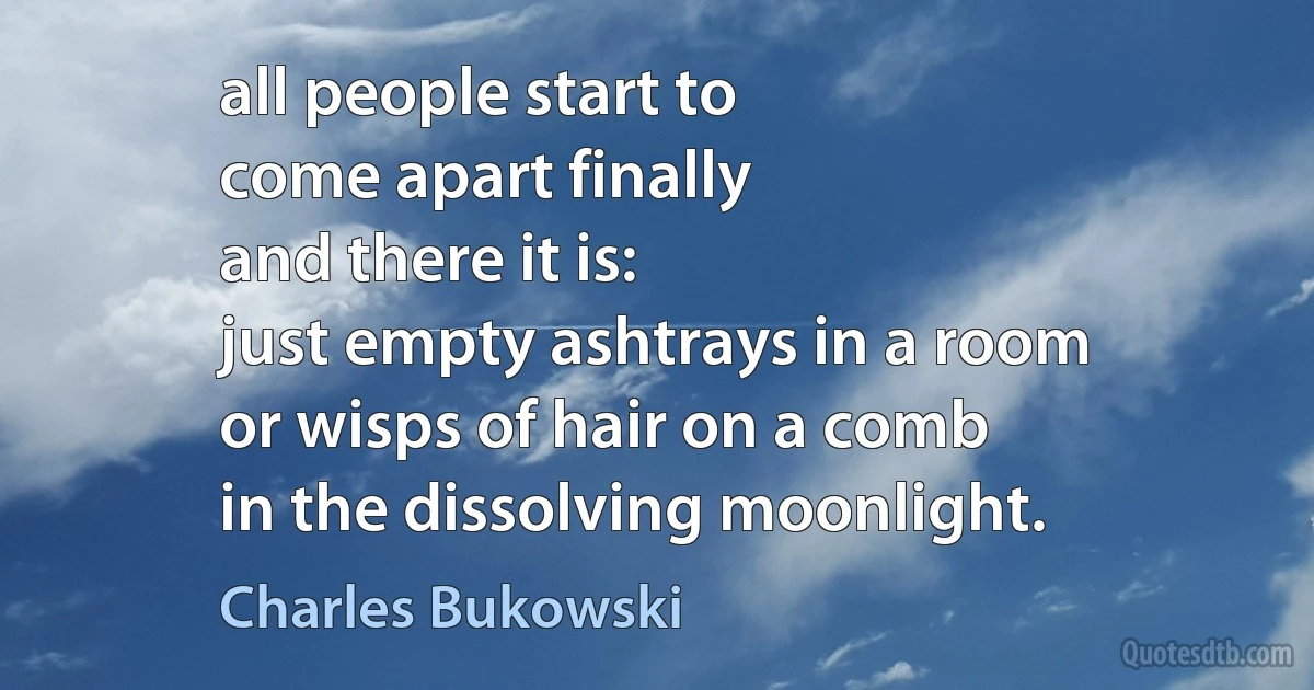 all people start to
come apart finally
and there it is:
just empty ashtrays in a room
or wisps of hair on a comb
in the dissolving moonlight. (Charles Bukowski)