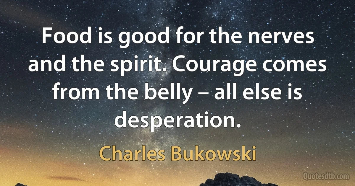 Food is good for the nerves and the spirit. Courage comes from the belly – all else is desperation. (Charles Bukowski)