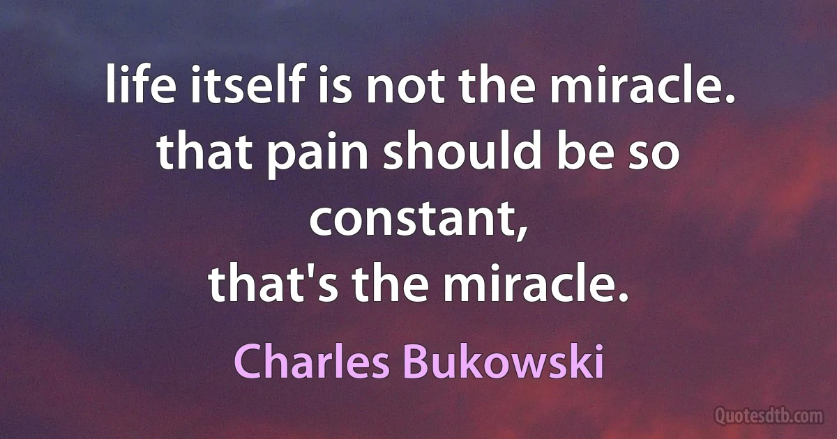 life itself is not the miracle.
that pain should be so constant,
that's the miracle. (Charles Bukowski)