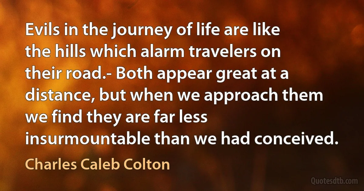 Evils in the journey of life are like the hills which alarm travelers on their road.- Both appear great at a distance, but when we approach them we find they are far less insurmountable than we had conceived. (Charles Caleb Colton)