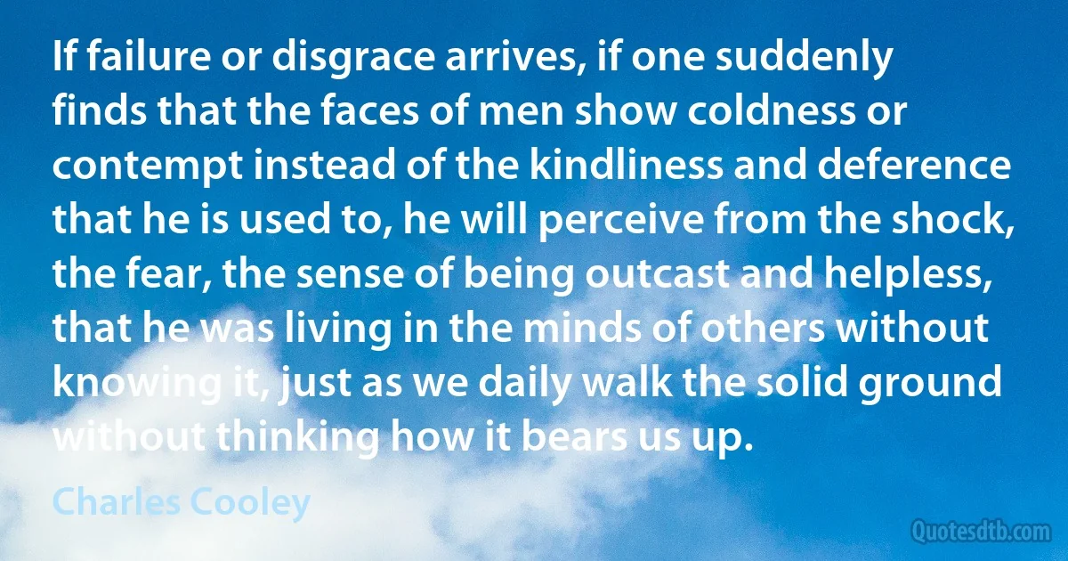 If failure or disgrace arrives, if one suddenly finds that the faces of men show coldness or contempt instead of the kindliness and deference that he is used to, he will perceive from the shock, the fear, the sense of being outcast and helpless, that he was living in the minds of others without knowing it, just as we daily walk the solid ground without thinking how it bears us up. (Charles Cooley)