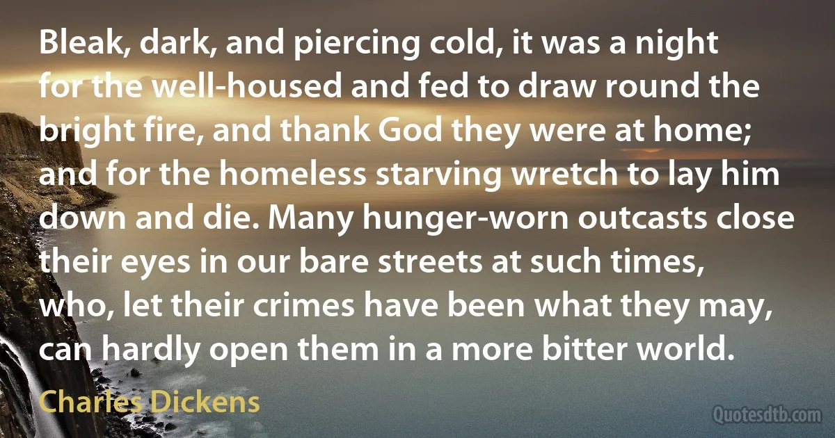 Bleak, dark, and piercing cold, it was a night for the well-housed and fed to draw round the bright fire, and thank God they were at home; and for the homeless starving wretch to lay him down and die. Many hunger-worn outcasts close their eyes in our bare streets at such times, who, let their crimes have been what they may, can hardly open them in a more bitter world. (Charles Dickens)