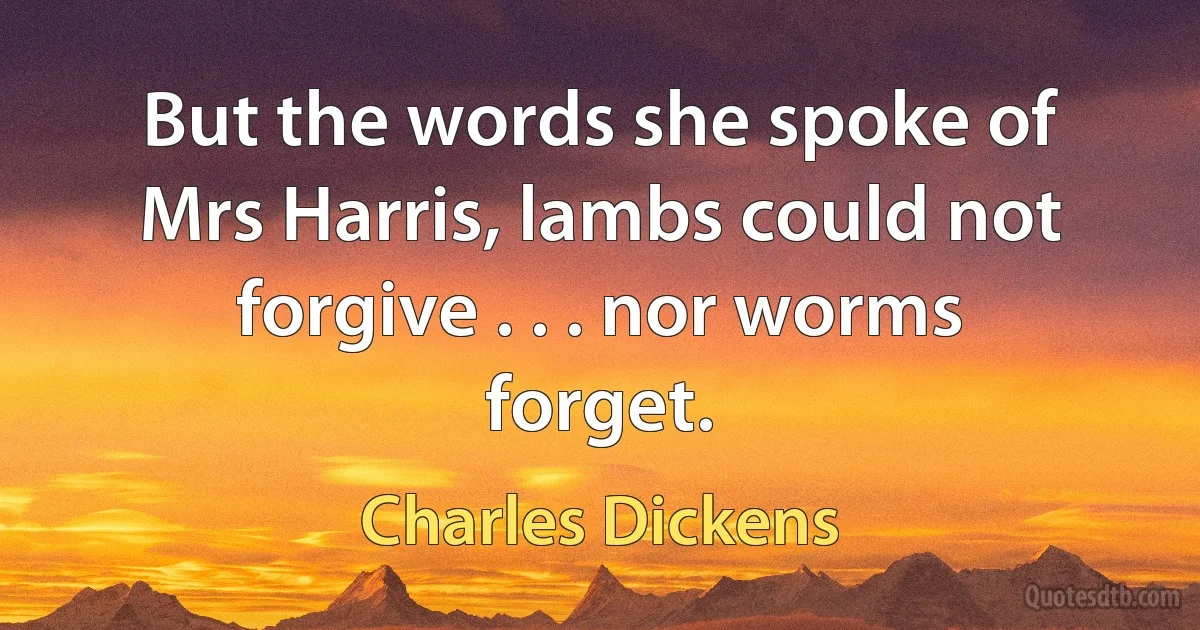 But the words she spoke of Mrs Harris, lambs could not forgive . . . nor worms forget. (Charles Dickens)