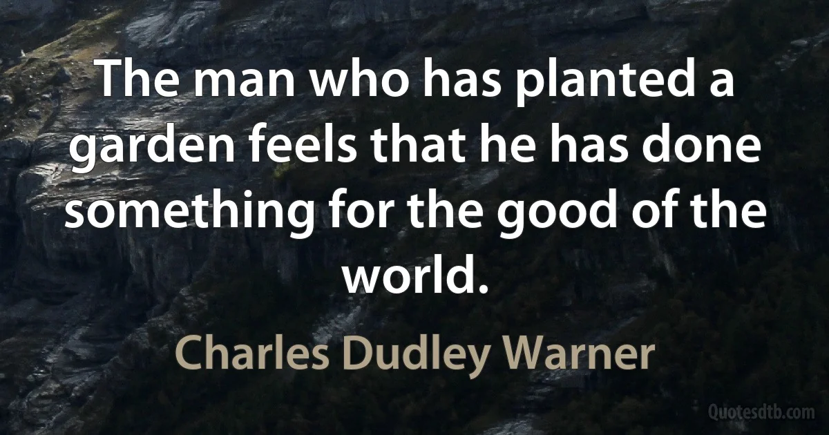 The man who has planted a garden feels that he has done something for the good of the world. (Charles Dudley Warner)