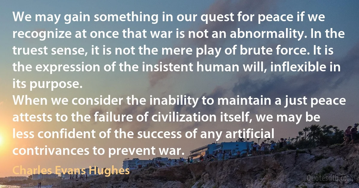 We may gain something in our quest for peace if we recognize at once that war is not an abnormality. In the truest sense, it is not the mere play of brute force. It is the expression of the insistent human will, inflexible in its purpose.
When we consider the inability to maintain a just peace attests to the failure of civilization itself, we may be less confident of the success of any artificial contrivances to prevent war. (Charles Evans Hughes)