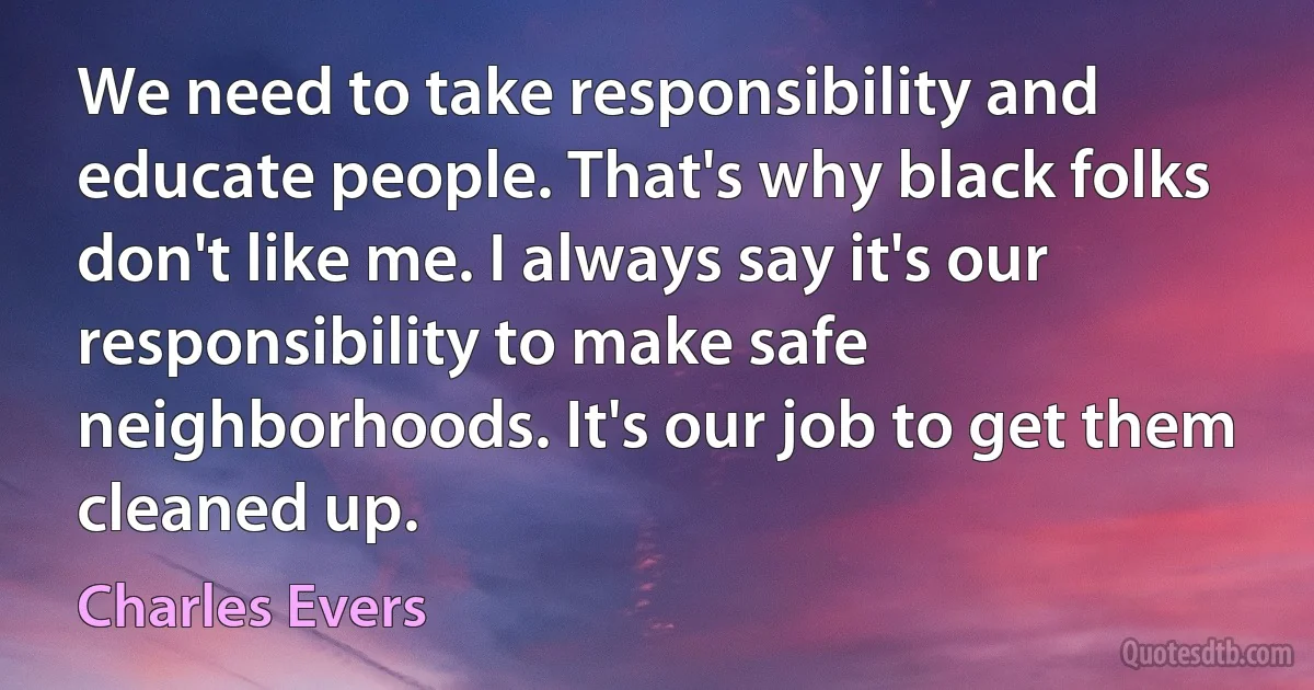 We need to take responsibility and educate people. That's why black folks don't like me. I always say it's our responsibility to make safe neighborhoods. It's our job to get them cleaned up. (Charles Evers)