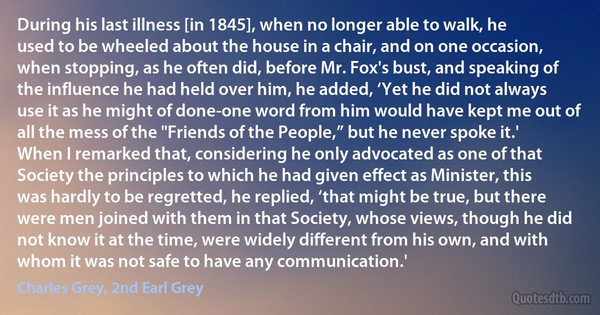 During his last illness [in 1845], when no longer able to walk, he used to be wheeled about the house in a chair, and on one occasion, when stopping, as he often did, before Mr. Fox's bust, and speaking of the influence he had held over him, he added, ‘Yet he did not always use it as he might of done-one word from him would have kept me out of all the mess of the "Friends of the People,” but he never spoke it.' When I remarked that, considering he only advocated as one of that Society the principles to which he had given effect as Minister, this was hardly to be regretted, he replied, ‘that might be true, but there were men joined with them in that Society, whose views, though he did not know it at the time, were widely different from his own, and with whom it was not safe to have any communication.' (Charles Grey, 2nd Earl Grey)