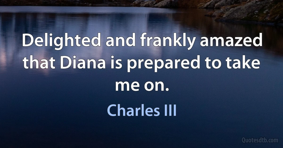 Delighted and frankly amazed that Diana is prepared to take me on. (Charles III)