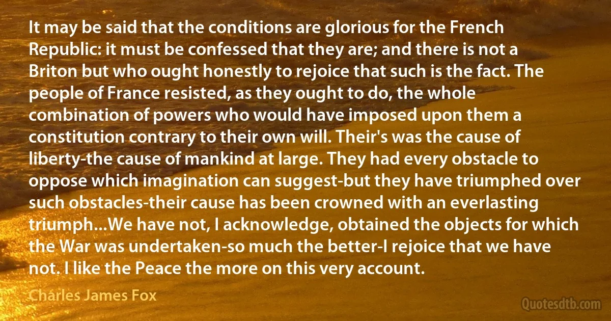 It may be said that the conditions are glorious for the French Republic: it must be confessed that they are; and there is not a Briton but who ought honestly to rejoice that such is the fact. The people of France resisted, as they ought to do, the whole combination of powers who would have imposed upon them a constitution contrary to their own will. Their's was the cause of liberty-the cause of mankind at large. They had every obstacle to oppose which imagination can suggest-but they have triumphed over such obstacles-their cause has been crowned with an everlasting triumph...We have not, I acknowledge, obtained the objects for which the War was undertaken-so much the better-I rejoice that we have not. I like the Peace the more on this very account. (Charles James Fox)