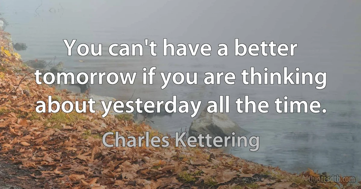 You can't have a better tomorrow if you are thinking about yesterday all the time. (Charles Kettering)