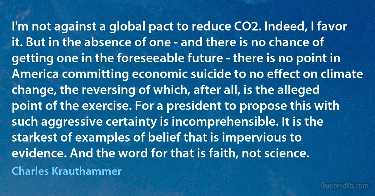 I'm not against a global pact to reduce CO2. Indeed, I favor it. But in the absence of one - and there is no chance of getting one in the foreseeable future - there is no point in America committing economic suicide to no effect on climate change, the reversing of which, after all, is the alleged point of the exercise. For a president to propose this with such aggressive certainty is incomprehensible. It is the starkest of examples of belief that is impervious to evidence. And the word for that is faith, not science. (Charles Krauthammer)