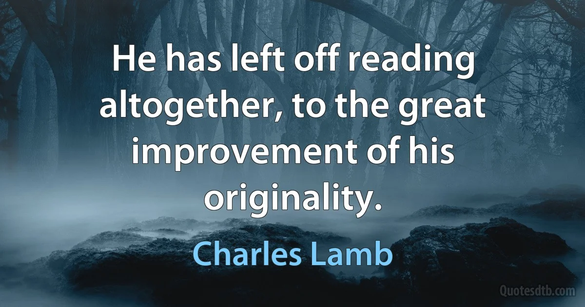 He has left off reading altogether, to the great improvement of his originality. (Charles Lamb)