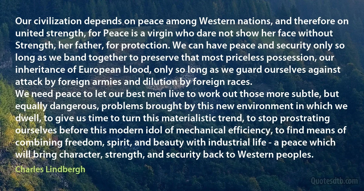 Our civilization depends on peace among Western nations, and therefore on united strength, for Peace is a virgin who dare not show her face without Strength, her father, for protection. We can have peace and security only so long as we band together to preserve that most priceless possession, our inheritance of European blood, only so long as we guard ourselves against attack by foreign armies and dilution by foreign races.
We need peace to let our best men live to work out those more subtle, but equally dangerous, problems brought by this new environment in which we dwell, to give us time to turn this materialistic trend, to stop prostrating ourselves before this modern idol of mechanical efficiency, to find means of combining freedom, spirit, and beauty with industrial life - a peace which will bring character, strength, and security back to Western peoples. (Charles Lindbergh)