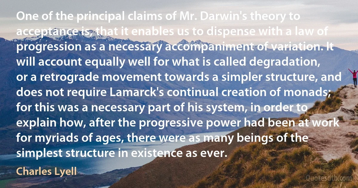 One of the principal claims of Mr. Darwin's theory to acceptance is, that it enables us to dispense with a law of progression as a necessary accompaniment of variation. It will account equally well for what is called degradation, or a retrograde movement towards a simpler structure, and does not require Lamarck's continual creation of monads; for this was a necessary part of his system, in order to explain how, after the progressive power had been at work for myriads of ages, there were as many beings of the simplest structure in existence as ever. (Charles Lyell)