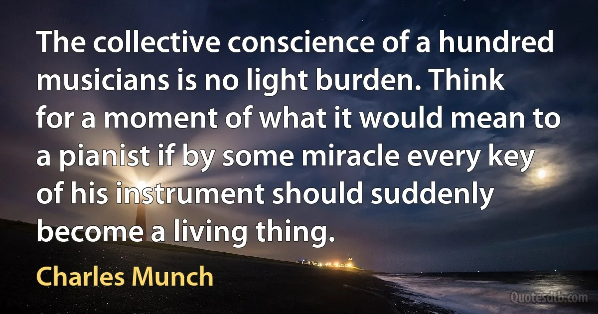 The collective conscience of a hundred musicians is no light burden. Think for a moment of what it would mean to a pianist if by some miracle every key of his instrument should suddenly become a living thing. (Charles Munch)