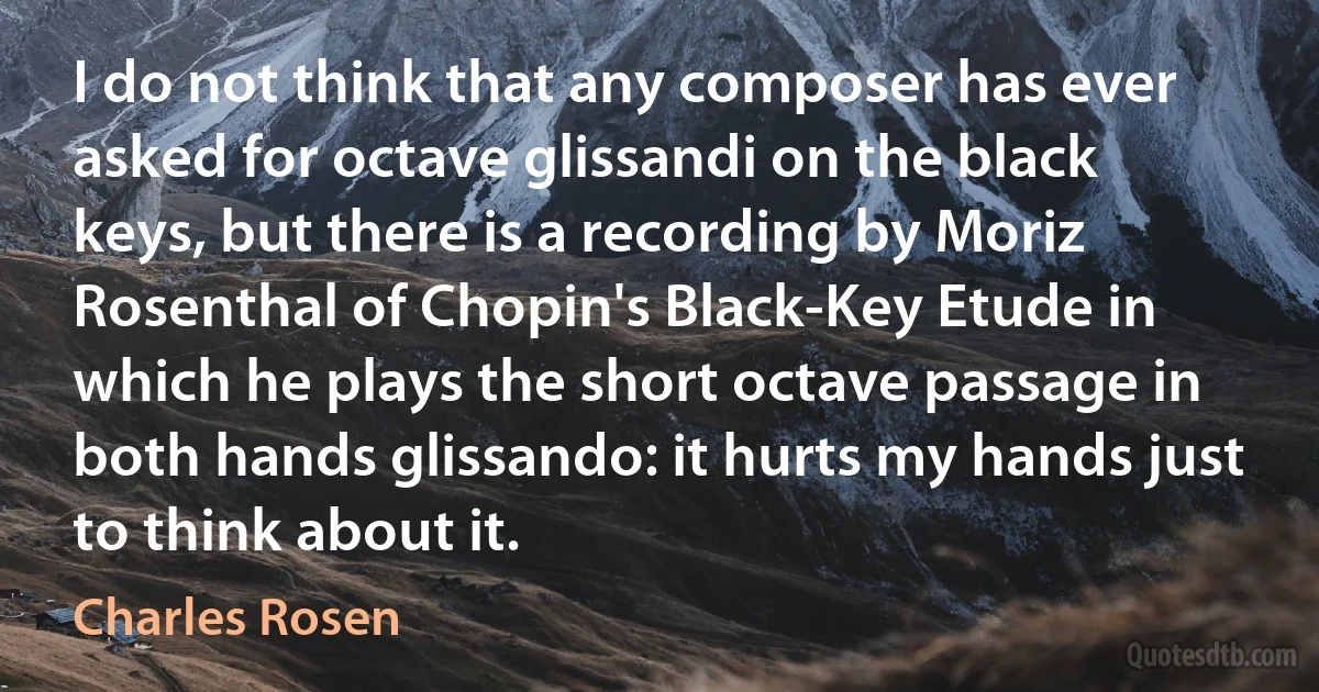 I do not think that any composer has ever asked for octave glissandi on the black keys, but there is a recording by Moriz Rosenthal of Chopin's Black-Key Etude in which he plays the short octave passage in both hands glissando: it hurts my hands just to think about it. (Charles Rosen)