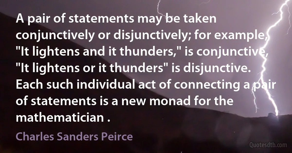 A pair of statements may be taken conjunctively or disjunctively; for example, "It lightens and it thunders," is conjunctive, "It lightens or it thunders" is disjunctive. Each such individual act of connecting a pair of statements is a new monad for the mathematician . (Charles Sanders Peirce)