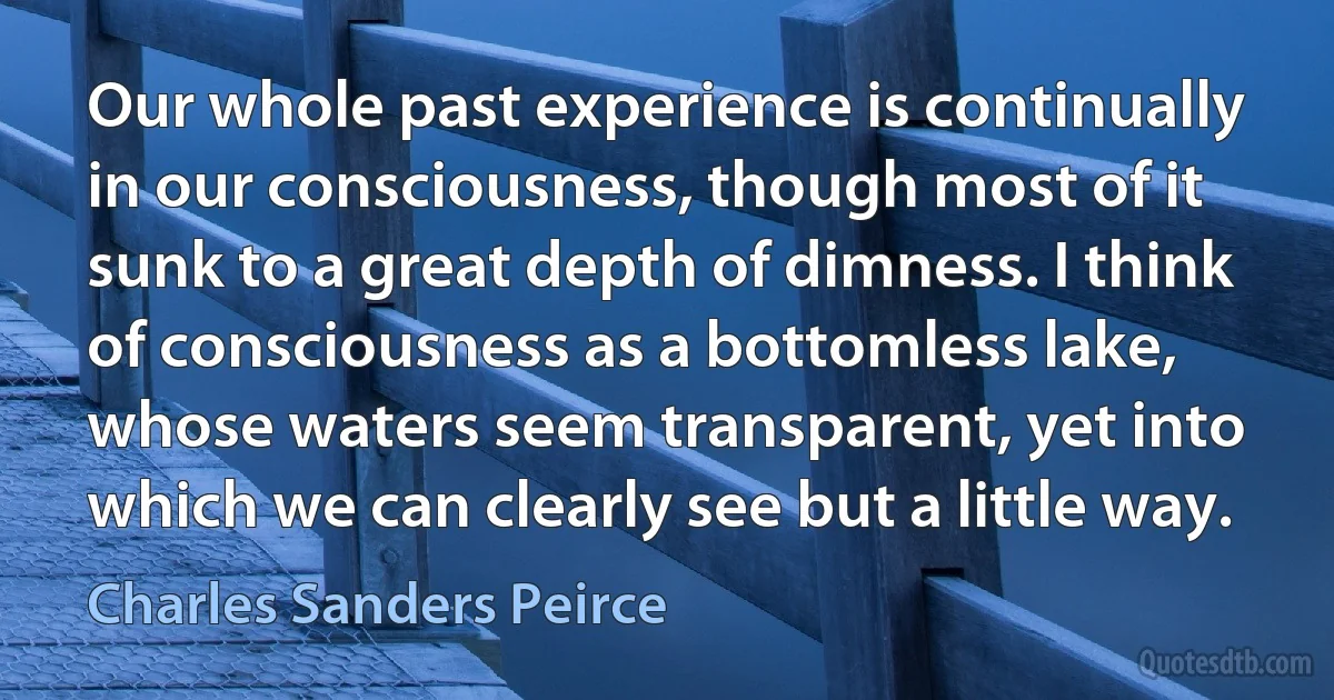 Our whole past experience is continually in our consciousness, though most of it sunk to a great depth of dimness. I think of consciousness as a bottomless lake, whose waters seem transparent, yet into which we can clearly see but a little way. (Charles Sanders Peirce)