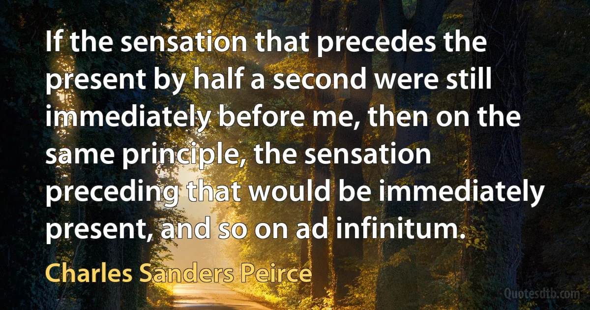 If the sensation that precedes the present by half a second were still immediately before me, then on the same principle, the sensation preceding that would be immediately present, and so on ad infinitum. (Charles Sanders Peirce)