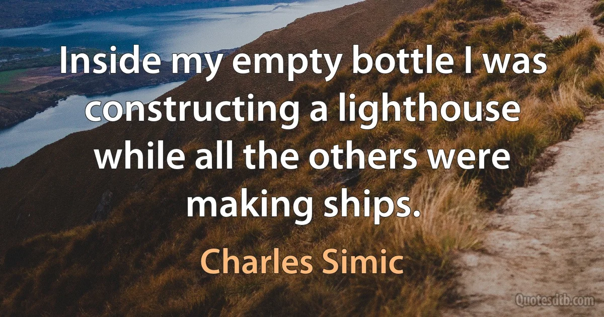 Inside my empty bottle I was constructing a lighthouse while all the others were making ships. (Charles Simic)