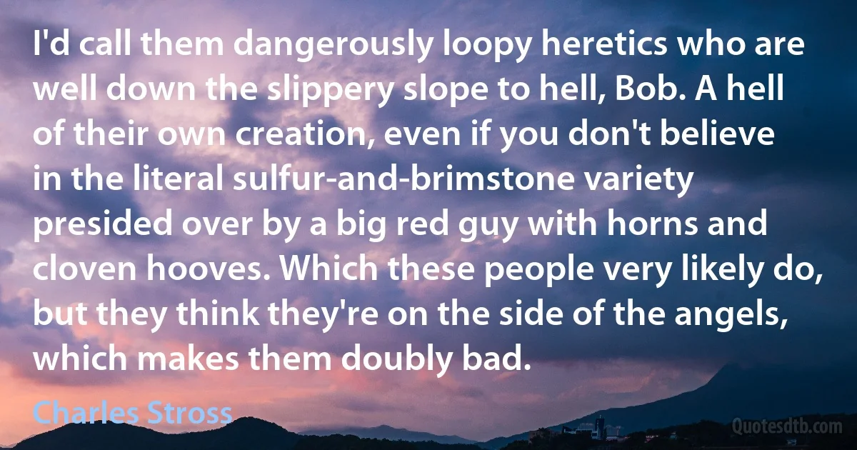 I'd call them dangerously loopy heretics who are well down the slippery slope to hell, Bob. A hell of their own creation, even if you don't believe in the literal sulfur-and-brimstone variety presided over by a big red guy with horns and cloven hooves. Which these people very likely do, but they think they're on the side of the angels, which makes them doubly bad. (Charles Stross)