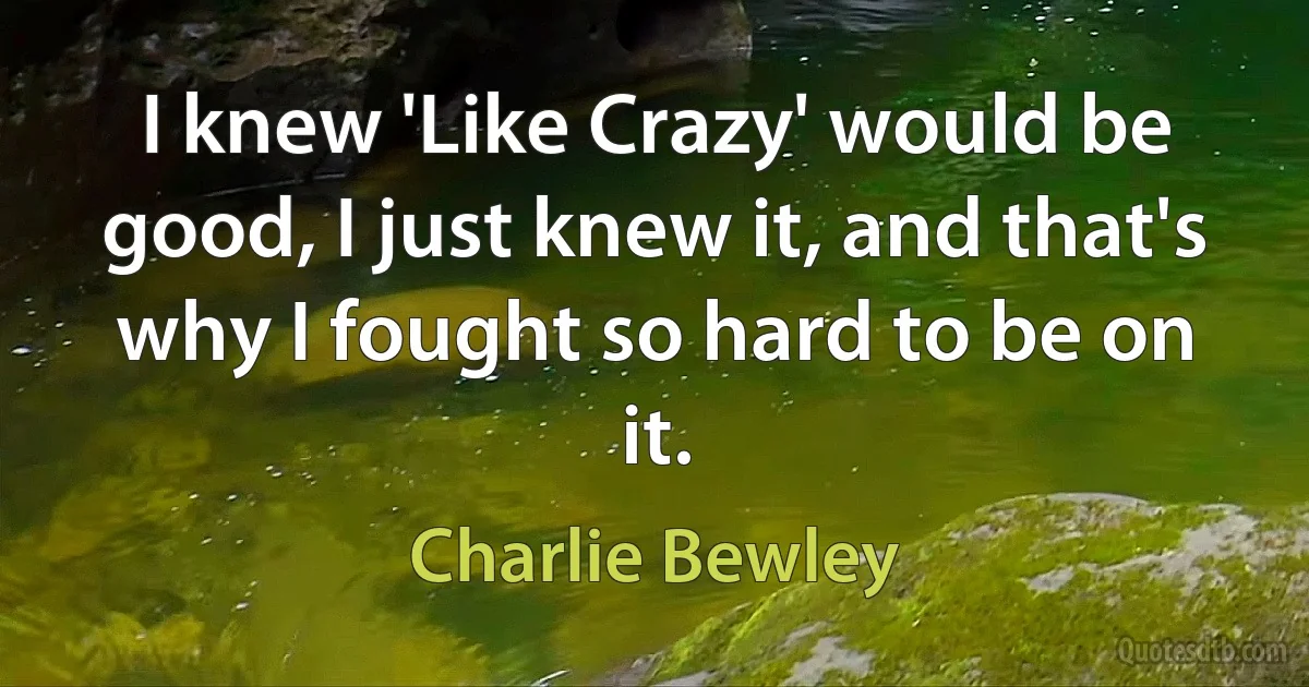 I knew 'Like Crazy' would be good, I just knew it, and that's why I fought so hard to be on it. (Charlie Bewley)