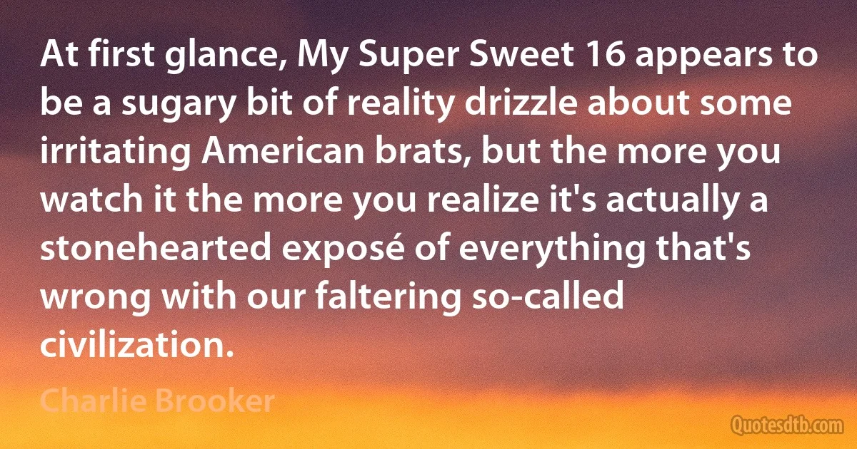 At first glance, My Super Sweet 16 appears to be a sugary bit of reality drizzle about some irritating American brats, but the more you watch it the more you realize it's actually a stonehearted exposé of everything that's wrong with our faltering so-called civilization. (Charlie Brooker)