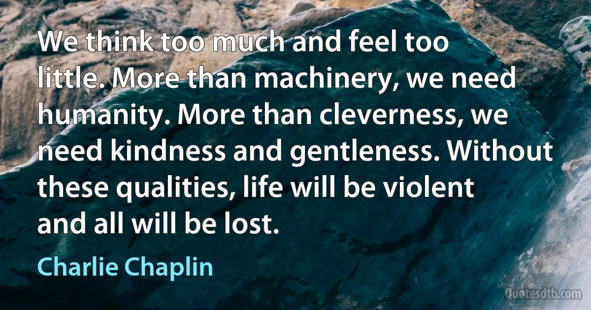 We think too much and feel too little. More than machinery, we need humanity. More than cleverness, we need kindness and gentleness. Without these qualities, life will be violent and all will be lost. (Charlie Chaplin)