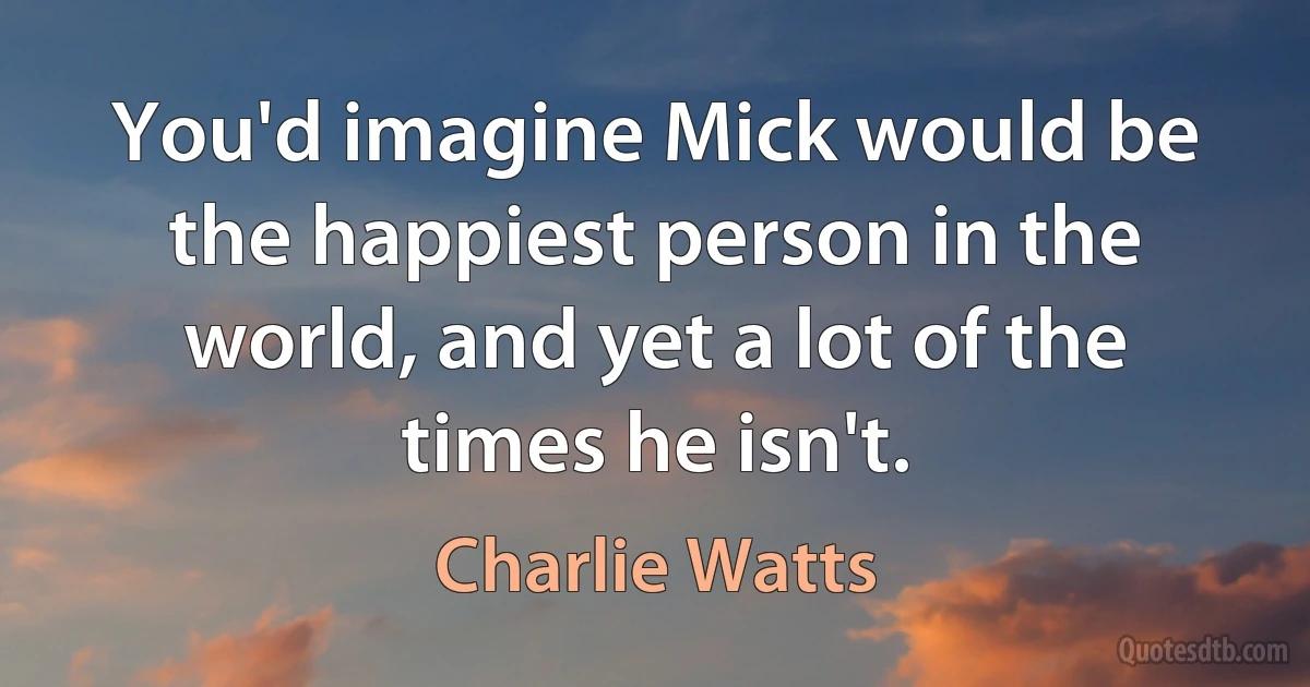 You'd imagine Mick would be the happiest person in the world, and yet a lot of the times he isn't. (Charlie Watts)