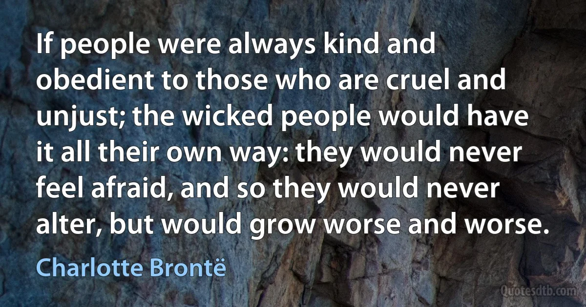 If people were always kind and obedient to those who are cruel and unjust; the wicked people would have it all their own way: they would never feel afraid, and so they would never alter, but would grow worse and worse. (Charlotte Brontë)