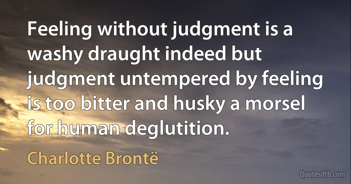 Feeling without judgment is a washy draught indeed but judgment untempered by feeling is too bitter and husky a morsel for human deglutition. (Charlotte Brontë)