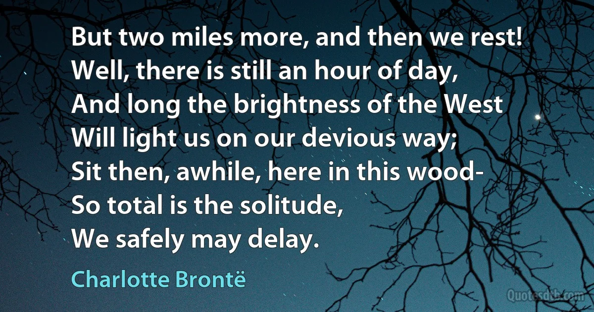 But two miles more, and then we rest!
Well, there is still an hour of day,
And long the brightness of the West
Will light us on our devious way;
Sit then, awhile, here in this wood-
So total is the solitude,
We safely may delay. (Charlotte Brontë)