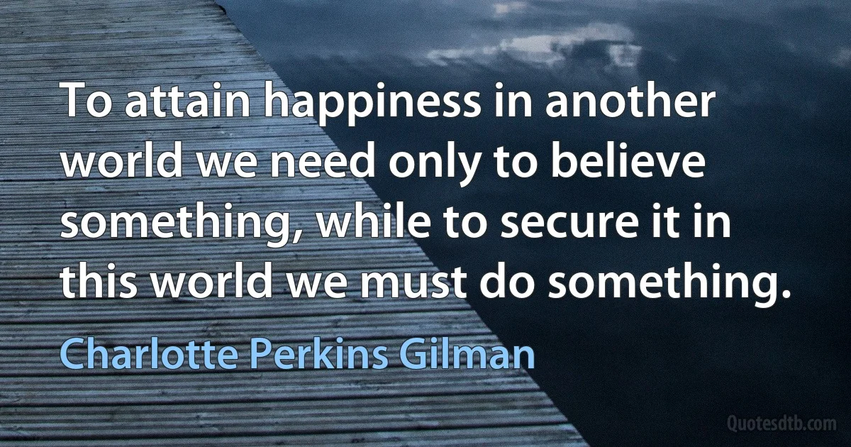 To attain happiness in another world we need only to believe something, while to secure it in this world we must do something. (Charlotte Perkins Gilman)