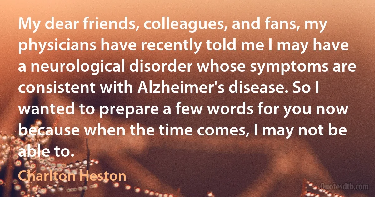 My dear friends, colleagues, and fans, my physicians have recently told me I may have a neurological disorder whose symptoms are consistent with Alzheimer's disease. So I wanted to prepare a few words for you now because when the time comes, I may not be able to. (Charlton Heston)