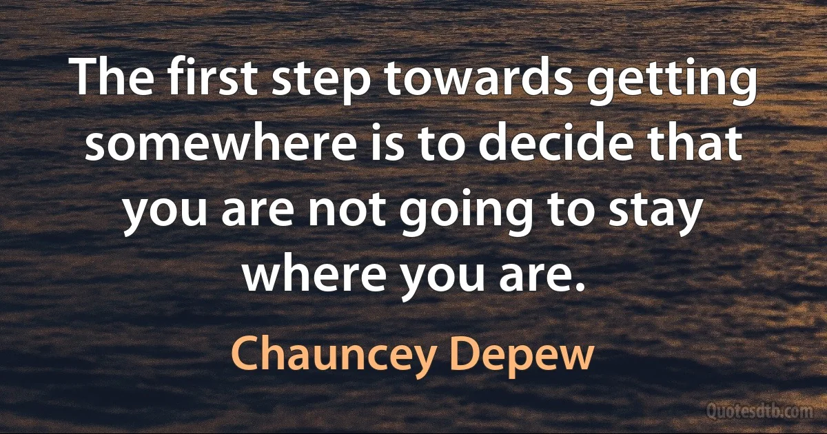 The first step towards getting somewhere is to decide that you are not going to stay where you are. (Chauncey Depew)