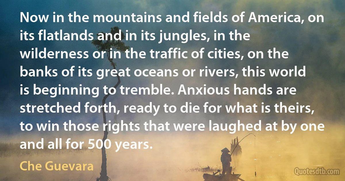 Now in the mountains and fields of America, on its flatlands and in its jungles, in the wilderness or in the traffic of cities, on the banks of its great oceans or rivers, this world is beginning to tremble. Anxious hands are stretched forth, ready to die for what is theirs, to win those rights that were laughed at by one and all for 500 years. (Che Guevara)