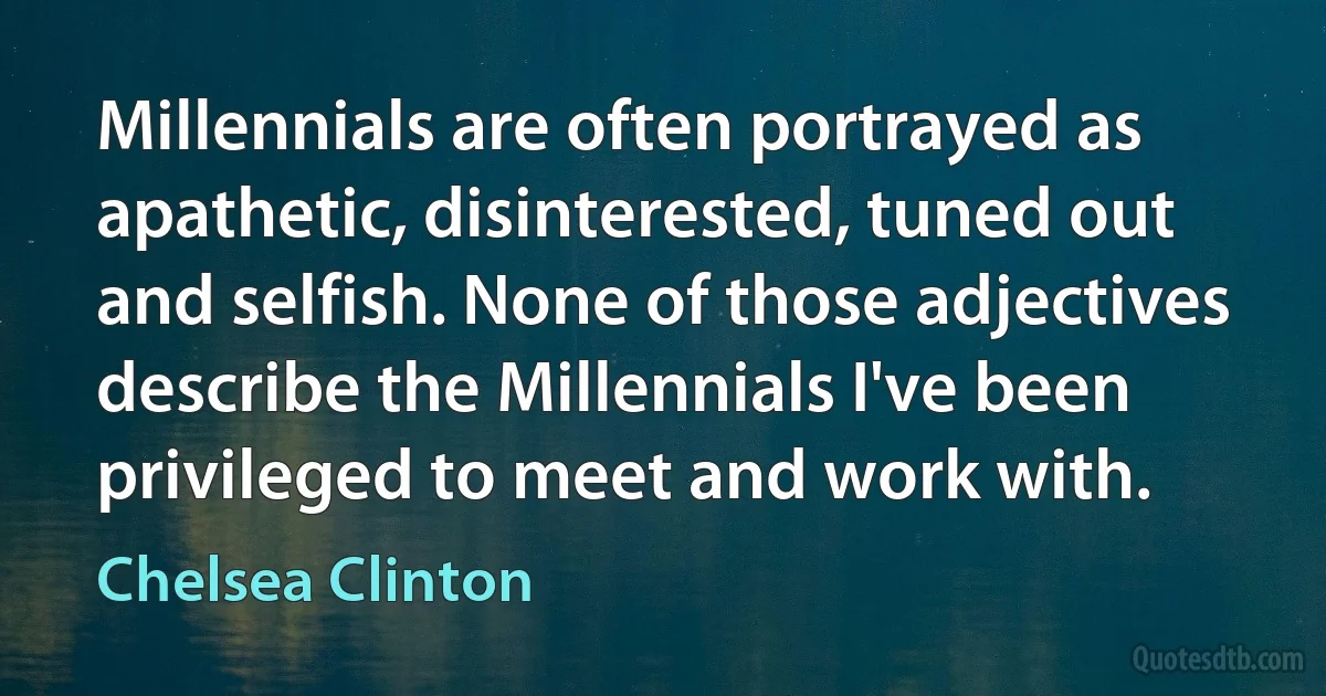 Millennials are often portrayed as apathetic, disinterested, tuned out and selfish. None of those adjectives describe the Millennials I've been privileged to meet and work with. (Chelsea Clinton)