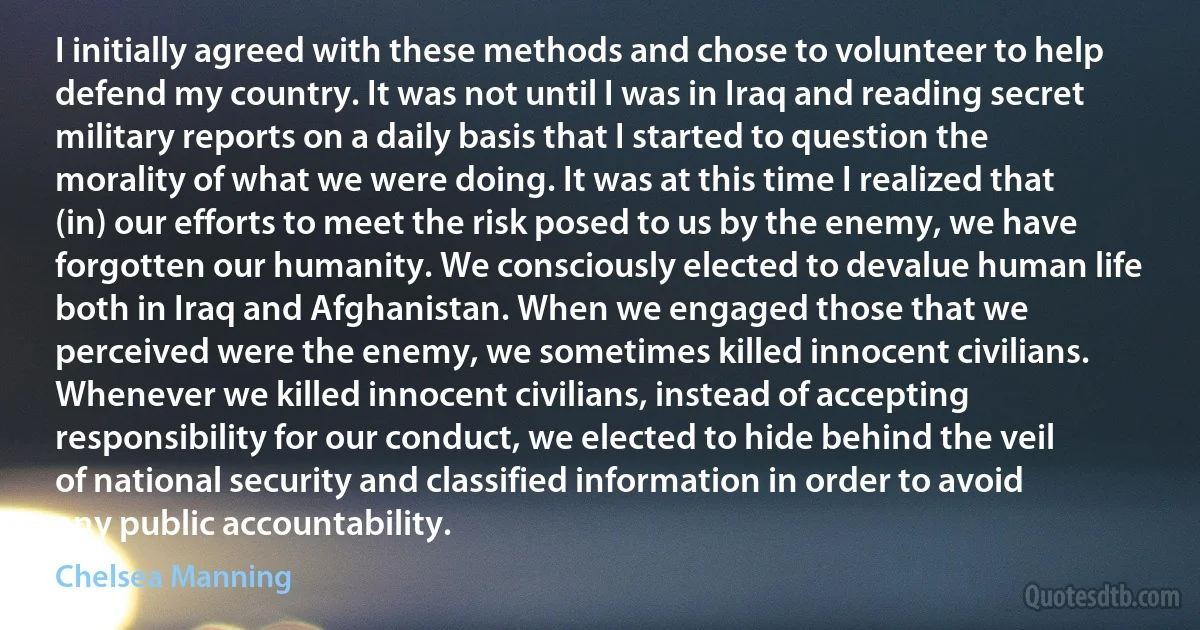 I initially agreed with these methods and chose to volunteer to help defend my country. It was not until I was in Iraq and reading secret military reports on a daily basis that I started to question the morality of what we were doing. It was at this time I realized that (in) our efforts to meet the risk posed to us by the enemy, we have forgotten our humanity. We consciously elected to devalue human life both in Iraq and Afghanistan. When we engaged those that we perceived were the enemy, we sometimes killed innocent civilians. Whenever we killed innocent civilians, instead of accepting responsibility for our conduct, we elected to hide behind the veil of national security and classified information in order to avoid any public accountability. (Chelsea Manning)