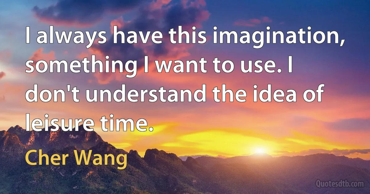 I always have this imagination, something I want to use. I don't understand the idea of leisure time. (Cher Wang)