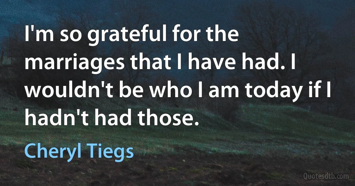 I'm so grateful for the marriages that I have had. I wouldn't be who I am today if I hadn't had those. (Cheryl Tiegs)