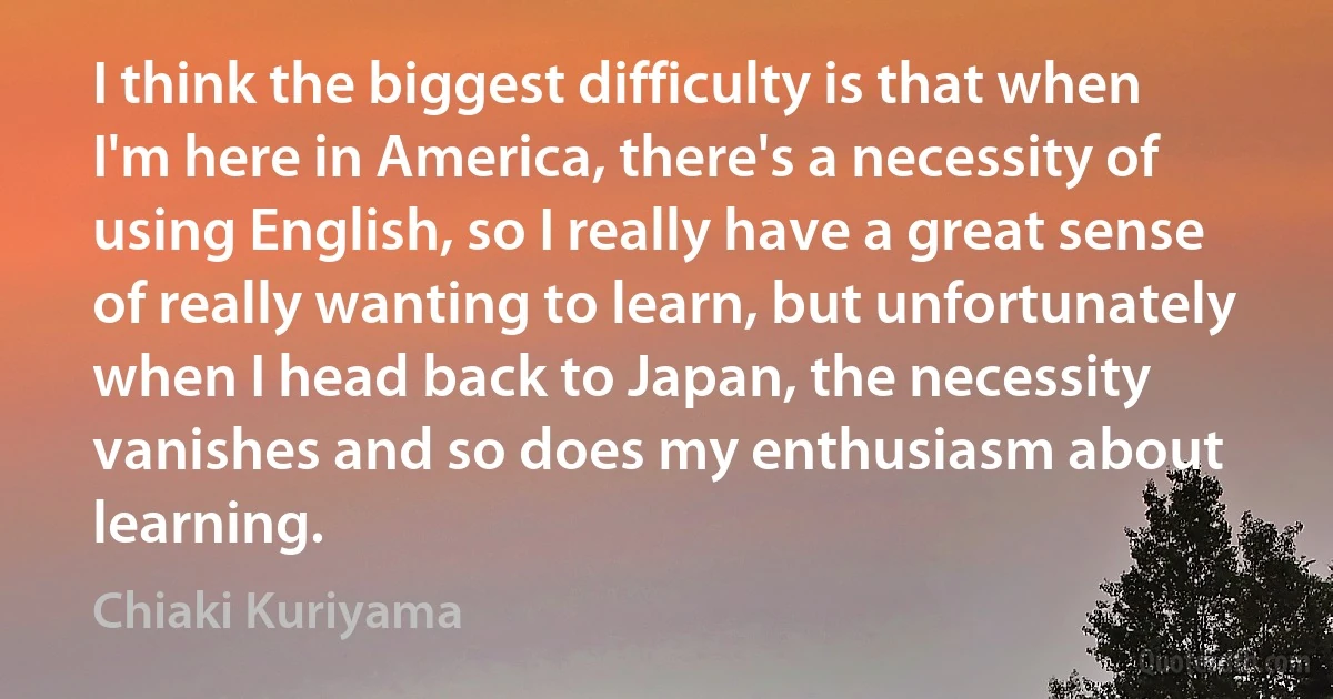 I think the biggest difficulty is that when I'm here in America, there's a necessity of using English, so I really have a great sense of really wanting to learn, but unfortunately when I head back to Japan, the necessity vanishes and so does my enthusiasm about learning. (Chiaki Kuriyama)