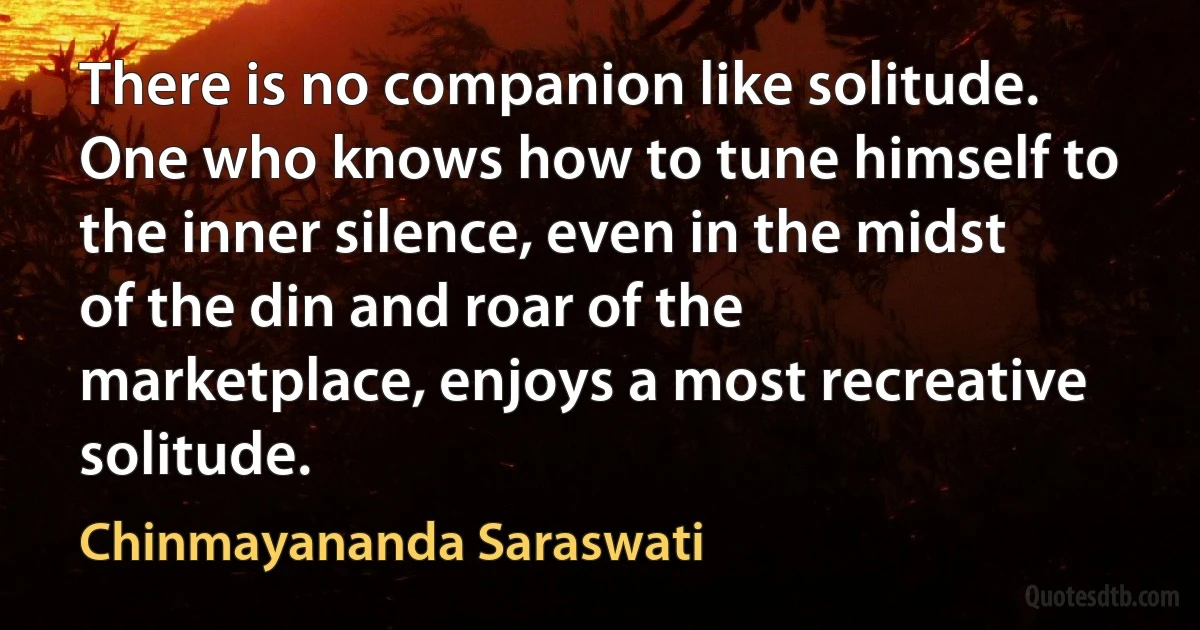 There is no companion like solitude. One who knows how to tune himself to the inner silence, even in the midst of the din and roar of the marketplace, enjoys a most recreative solitude. (Chinmayananda Saraswati)