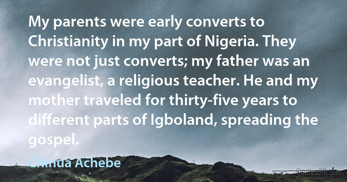 My parents were early converts to Christianity in my part of Nigeria. They were not just converts; my father was an evangelist, a religious teacher. He and my mother traveled for thirty-five years to different parts of Igboland, spreading the gospel. (Chinua Achebe)