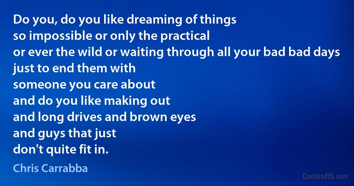 Do you, do you like dreaming of things
so impossible or only the practical
or ever the wild or waiting through all your bad bad days
just to end them with
someone you care about
and do you like making out
and long drives and brown eyes
and guys that just
don't quite fit in. (Chris Carrabba)