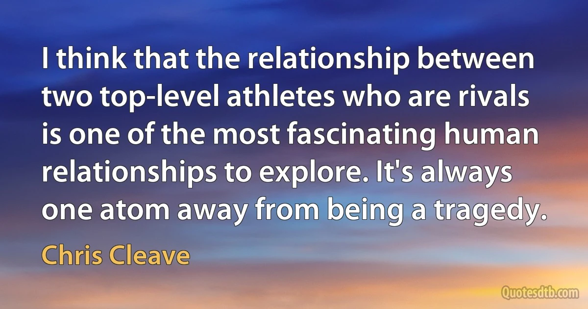 I think that the relationship between two top-level athletes who are rivals is one of the most fascinating human relationships to explore. It's always one atom away from being a tragedy. (Chris Cleave)