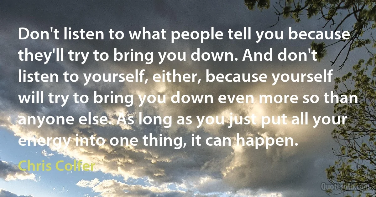 Don't listen to what people tell you because they'll try to bring you down. And don't listen to yourself, either, because yourself will try to bring you down even more so than anyone else. As long as you just put all your energy into one thing, it can happen. (Chris Colfer)