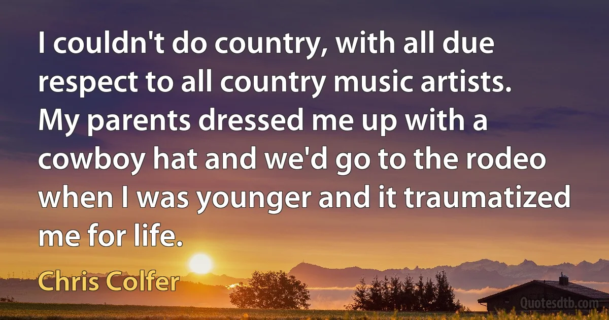 I couldn't do country, with all due respect to all country music artists. My parents dressed me up with a cowboy hat and we'd go to the rodeo when I was younger and it traumatized me for life. (Chris Colfer)