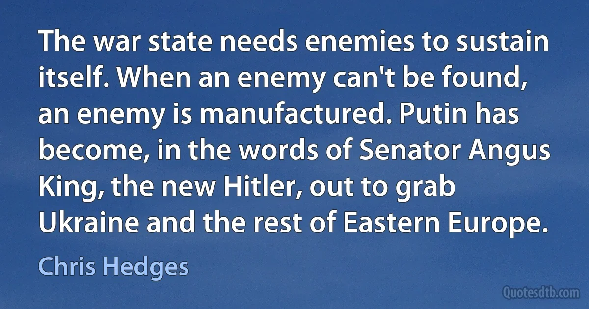 The war state needs enemies to sustain itself. When an enemy can't be found, an enemy is manufactured. Putin has become, in the words of Senator Angus King, the new Hitler, out to grab Ukraine and the rest of Eastern Europe. (Chris Hedges)