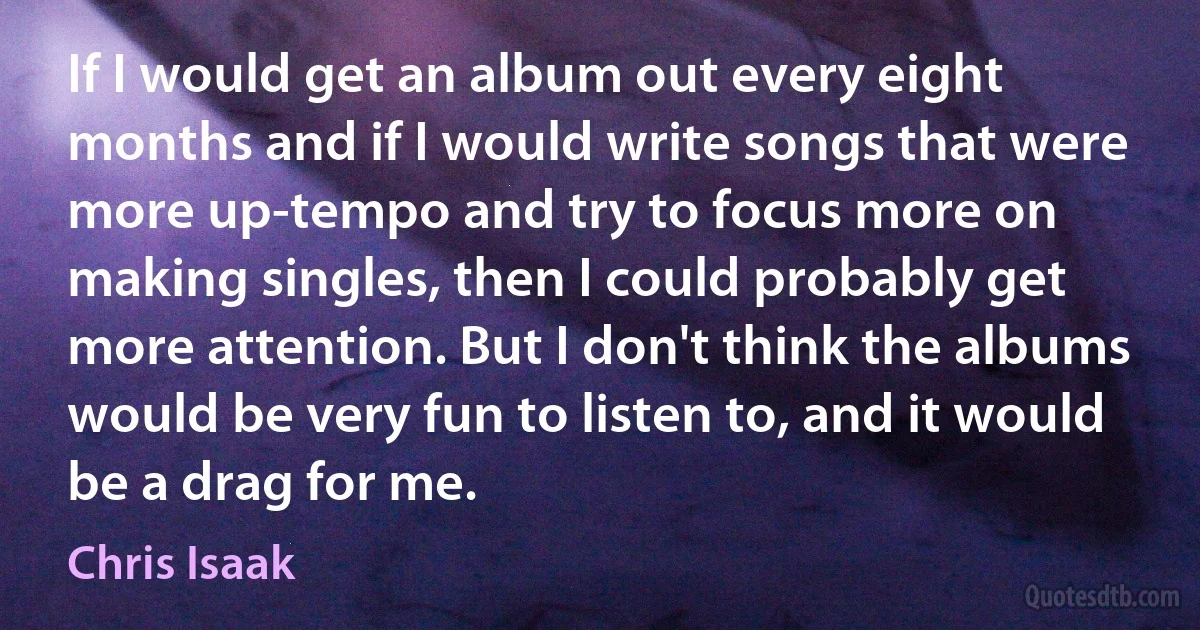 If I would get an album out every eight months and if I would write songs that were more up-tempo and try to focus more on making singles, then I could probably get more attention. But I don't think the albums would be very fun to listen to, and it would be a drag for me. (Chris Isaak)